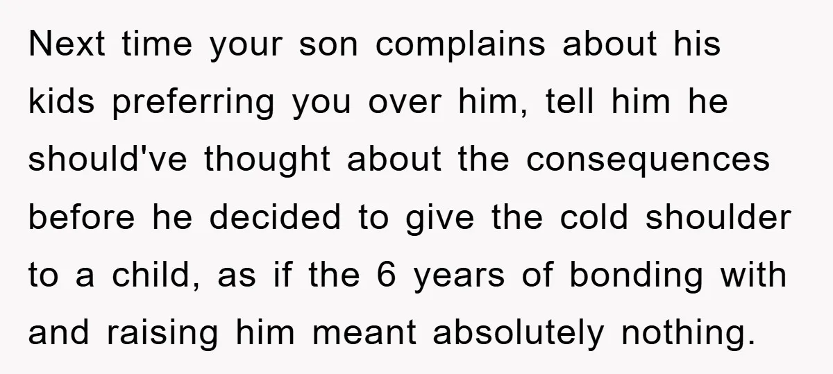 Next time your son complains about his kids preferring you over him, tell him he should've thought about the consequences before he decided to give the cold shoulder to a...