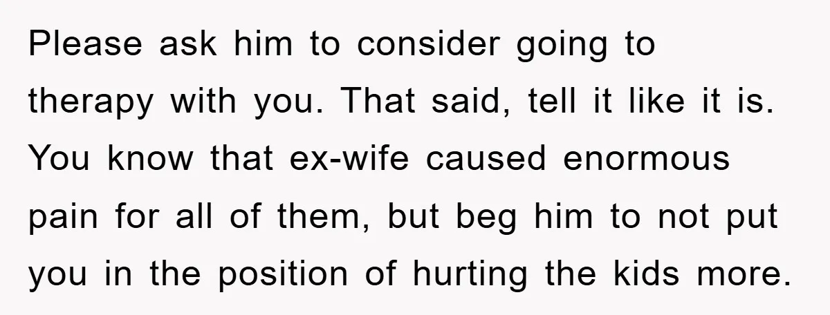 Please ask him to consider going to therapy with you. That said, tell it like it is. You know that ex-wife caused enormous pain for all of them, but beg...
