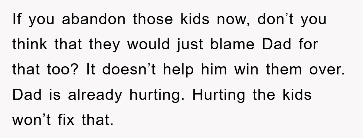 If you abandon those kids now, don’t you think that they would just blame Dad for that too? It doesn’t help him win them over. Dad is already hurting. Hurting...