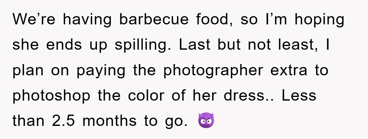We’re having barbecue food, so I’m hoping she ends up spilling. Last but not least, I plan on paying the photographer extra to photoshop the color of her dress.. Less...