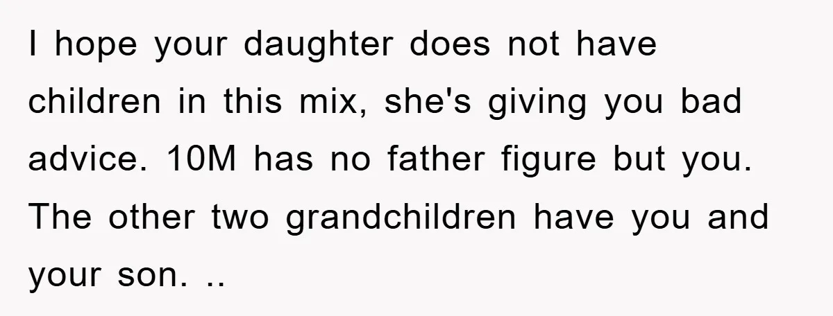 I hope your daughter does not have children in this mix, she's giving you bad advice. 10M has no father figure but you. The other two grandchildren have you and...