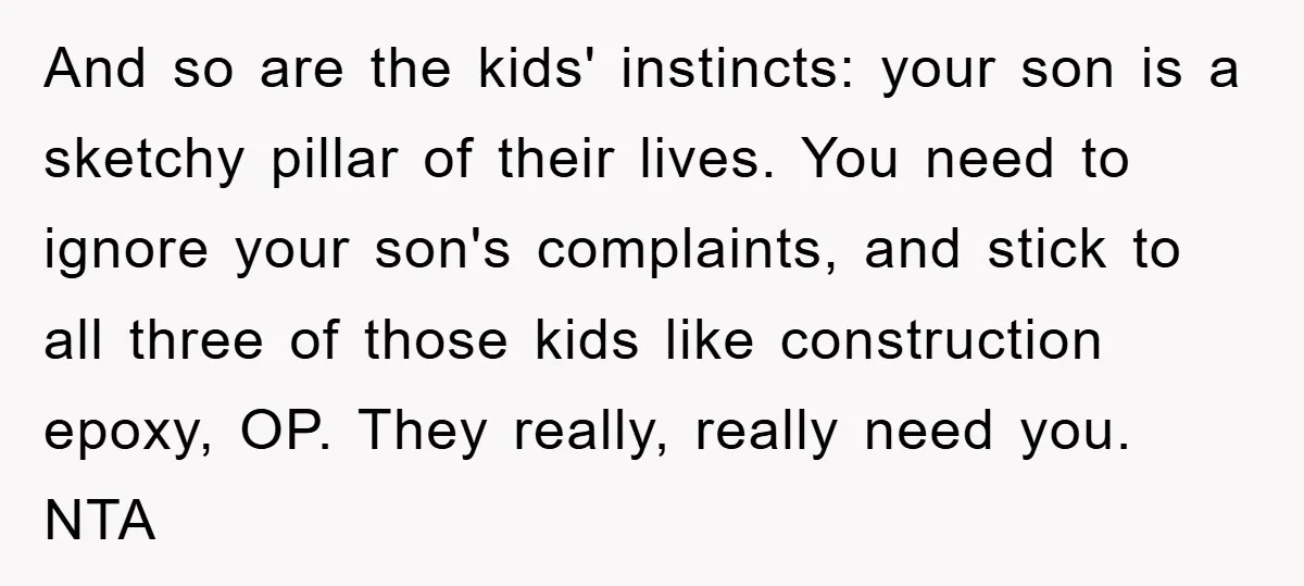 And so are the kids' instincts: your son is a sketchy pillar of their lives. You need to ignore your son's complaints, and stick to all three of those kids...