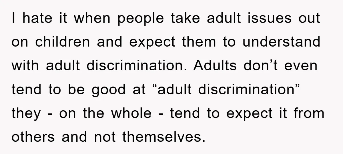 I hate it when people take adult issues out on children and expect them to understand with adult discrimination. Adults don’t even tend to be good at “adult discrimination” they...