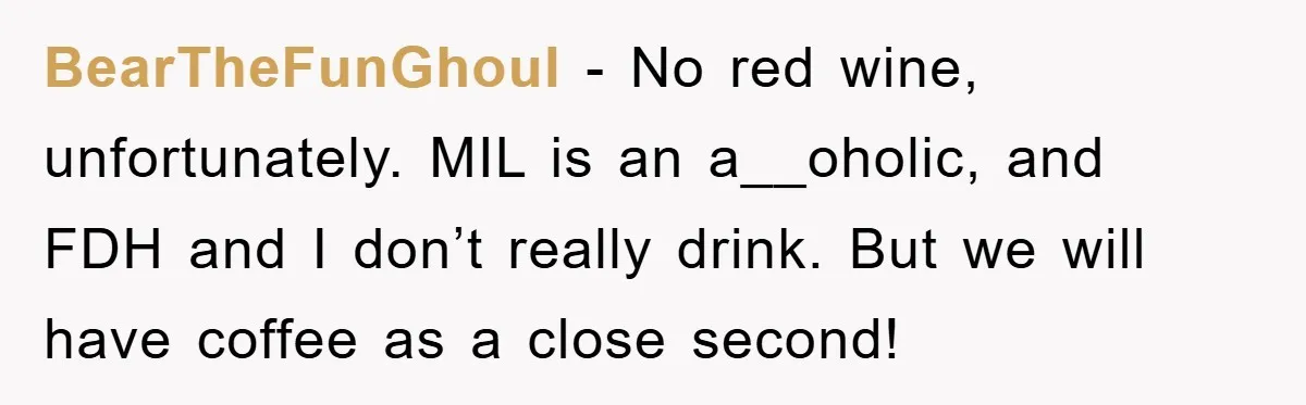 BearTheFunGhoul − No red wine, unfortunately. MIL is an a__oholic, and FDH and I don’t really drink. But we will have coffee as a close second!