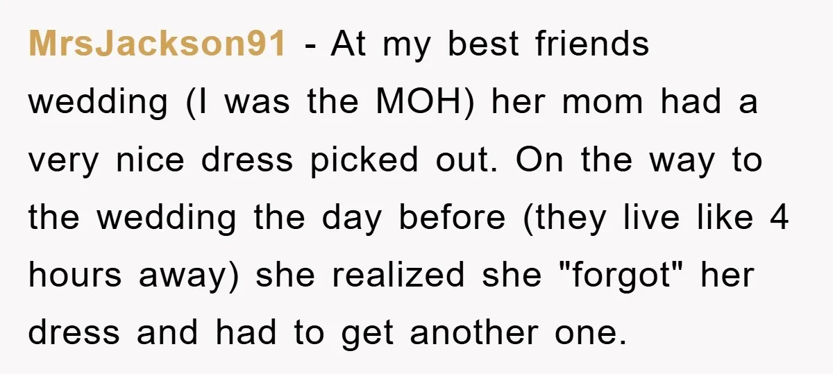 MrsJackson91 − At my best friends wedding (I was the MOH) her mom had a very nice dress picked out. On the way to the wedding the day before (they...