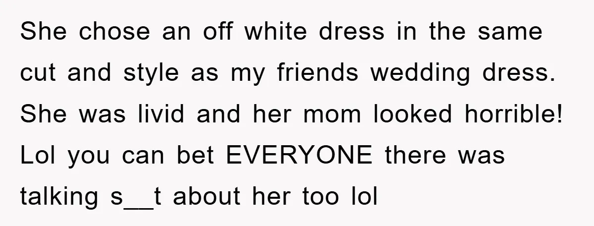 She chose an off white dress in the same cut and style as my friends wedding dress. She was livid and her mom looked horrible! Lol you can bet EVERYONE...