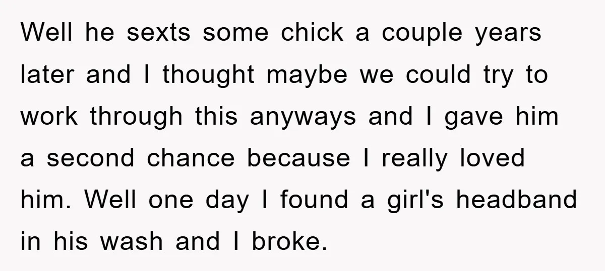 Well he sexts some chick a couple years later and I thought maybe we could try to work through this anyways and I gave him a second chance because I...