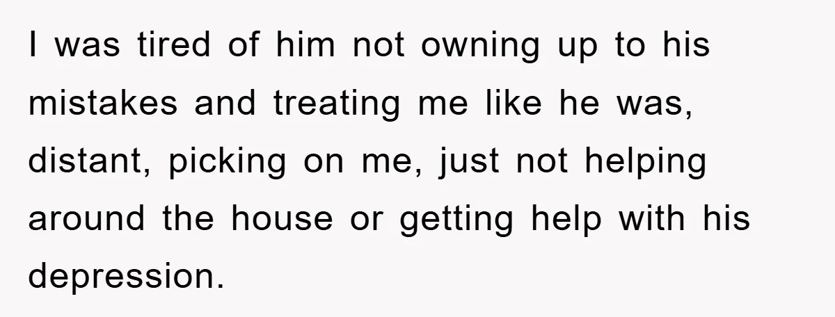 I was tired of him not owning up to his mistakes and treating me like he was, distant, picking on me, just not helping around the house or getting help...