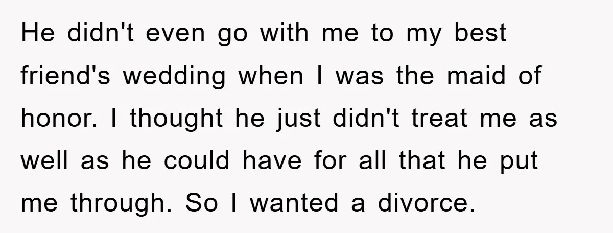 He didn't even go with me to my best friend's wedding when I was the maid of honor. I thought he just didn't treat me as well as he could...
