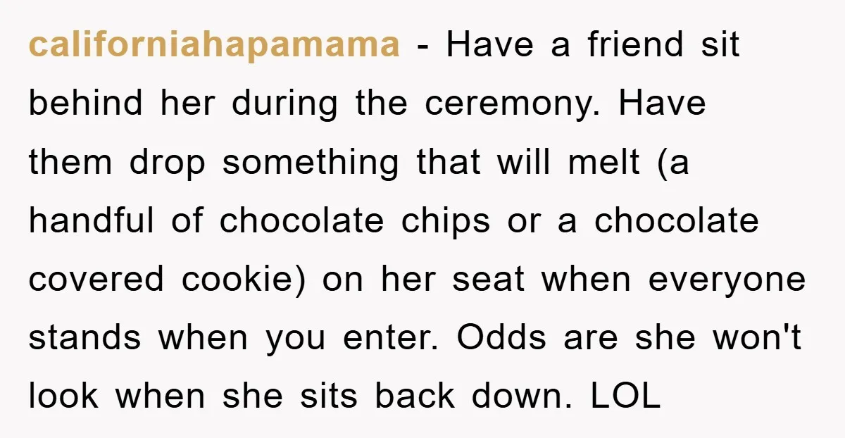 californiahapamama − Have a friend sit behind her during the ceremony. Have them drop something that will melt (a handful of chocolate chips or a chocolate covered cookie) on her...