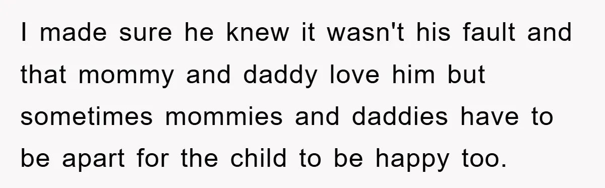 I made sure he knew it wasn't his fault and that mommy and daddy love him but sometimes mommies and daddies have to be apart for the child to be...