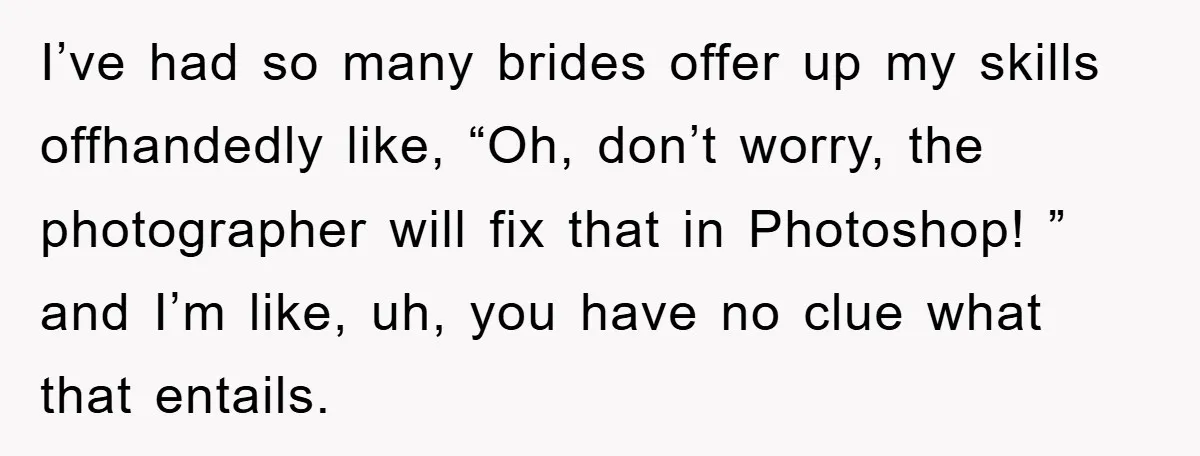 I’ve had so many brides offer up my skills offhandedly like, “Oh, don’t worry, the photographer will fix that in Photoshop! ” and I’m like, uh, you have no clue...