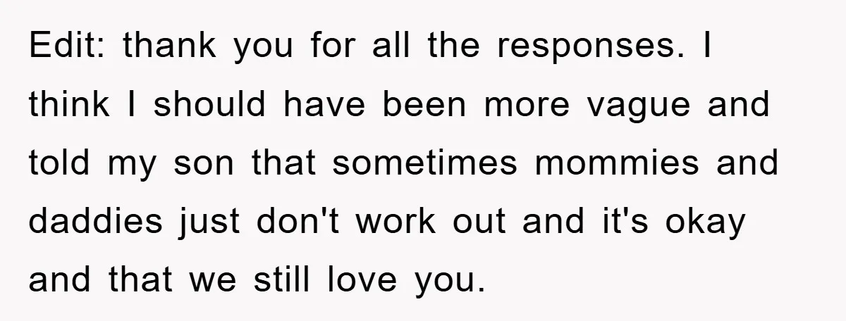 Edit: thank you for all the responses. I think I should have been more vague and told my son that sometimes mommies and daddies just don't work out and it's...