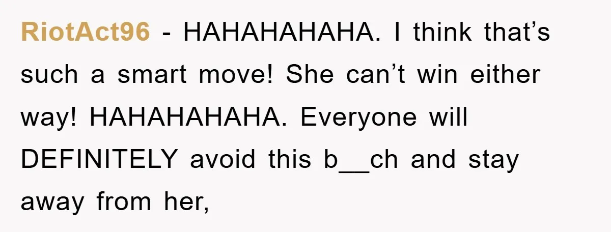 RiotAct96 − HAHAHAHAHA. I think that’s such a smart move! She can’t win either way! HAHAHAHAHA. Everyone will DEFINITELY avoid this b__ch and stay away from her,