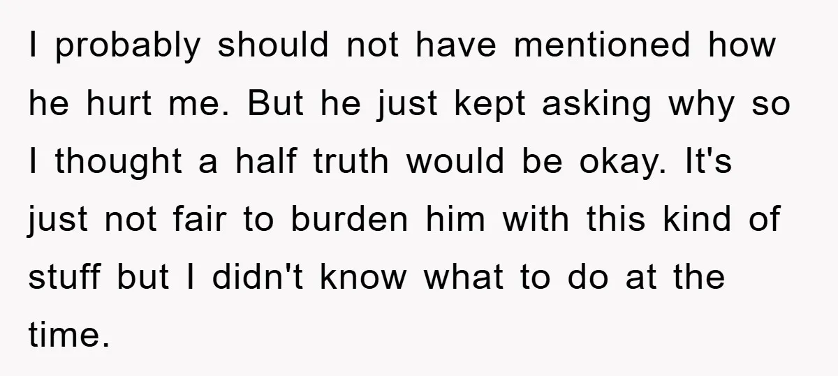 I probably should not have mentioned how he hurt me. But he just kept asking why so I thought a half truth would be okay. It's just not fair to...