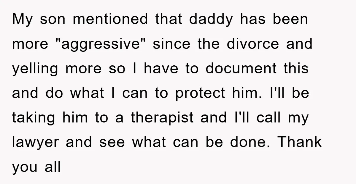 My son mentioned that daddy has been more "aggressive" since the divorce and yelling more so I have to document this and do what I can to protect him. I'll...