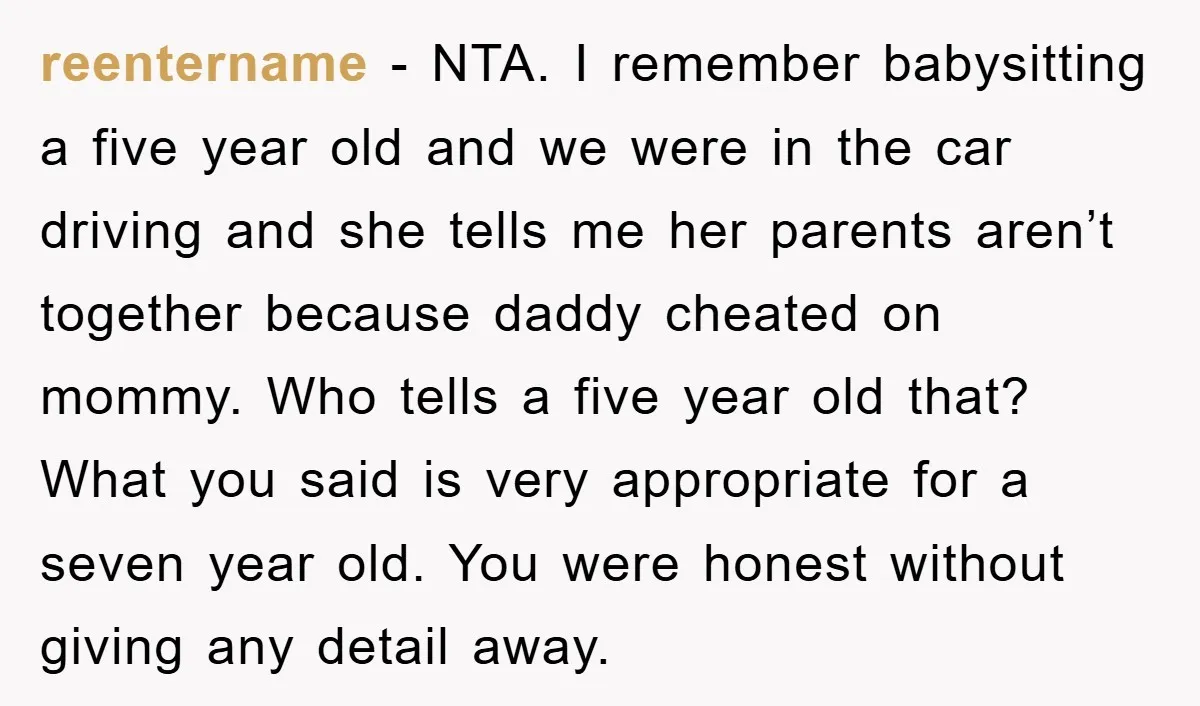 reentername − NTA. I remember babysitting a five year old and we were in the car driving and she tells me her parents aren’t together because daddy cheated on mommy....