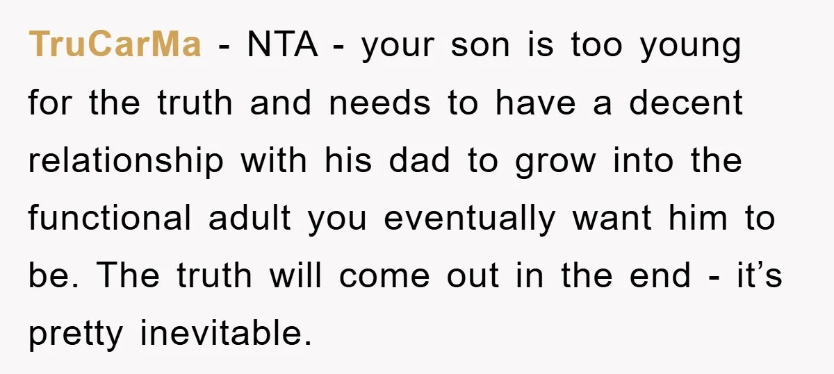 TruCarMa − NTA - your son is too young for the truth and needs to have a decent relationship with his dad to grow into the functional adult you eventually...