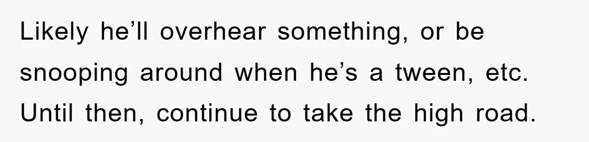 Likely he’ll overhear something, or be snooping around when he’s a tween, etc. Until then, continue to take the high road.