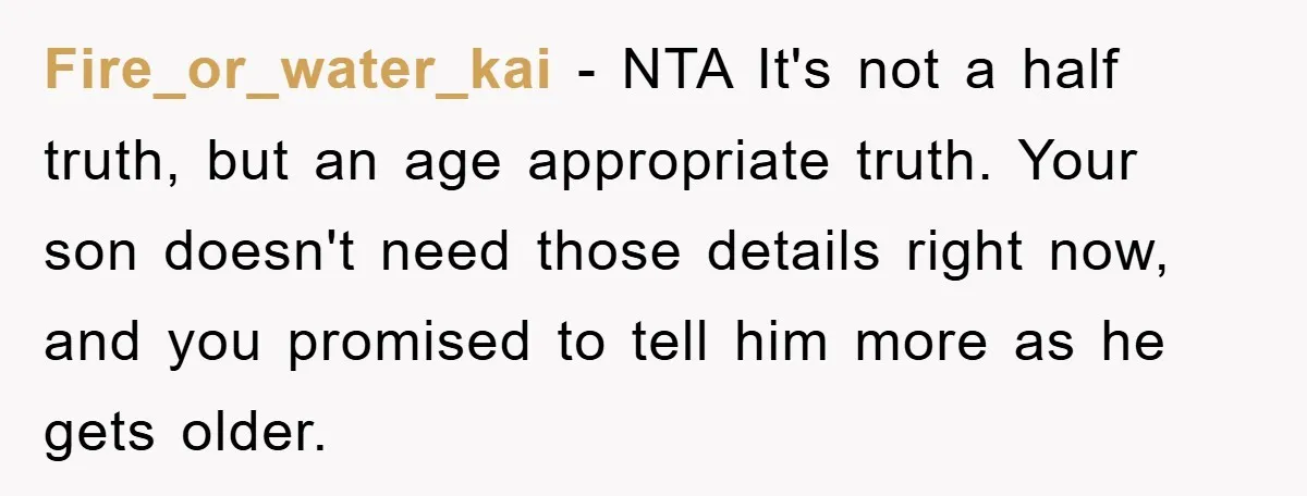 Fire_or_water_kai − NTA It's not a half truth, but an age appropriate truth. Your son doesn't need those details right now, and you promised to tell him more as he...
