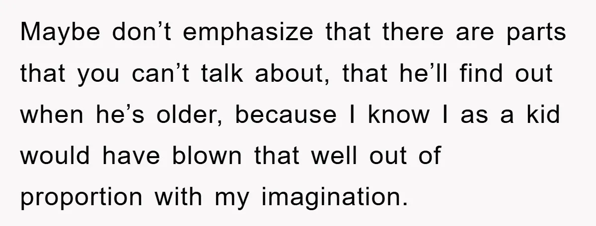 Maybe don’t emphasize that there are parts that you can’t talk about, that he’ll find out when he’s older, because I know I as a kid would have blown that...