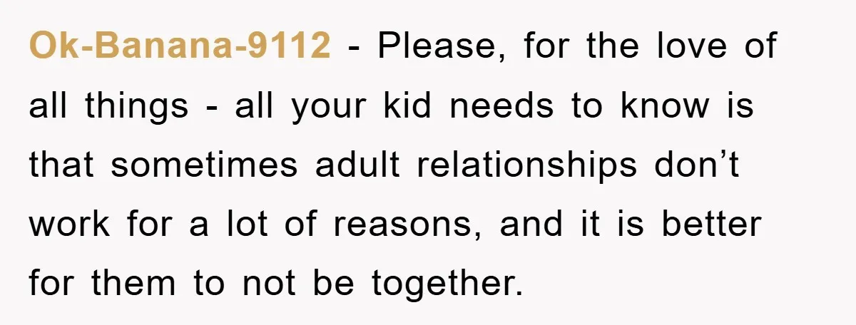 Ok-Banana-9112 − Please, for the love of all things - all your kid needs to know is that sometimes adult relationships don’t work for a lot of reasons, and it...