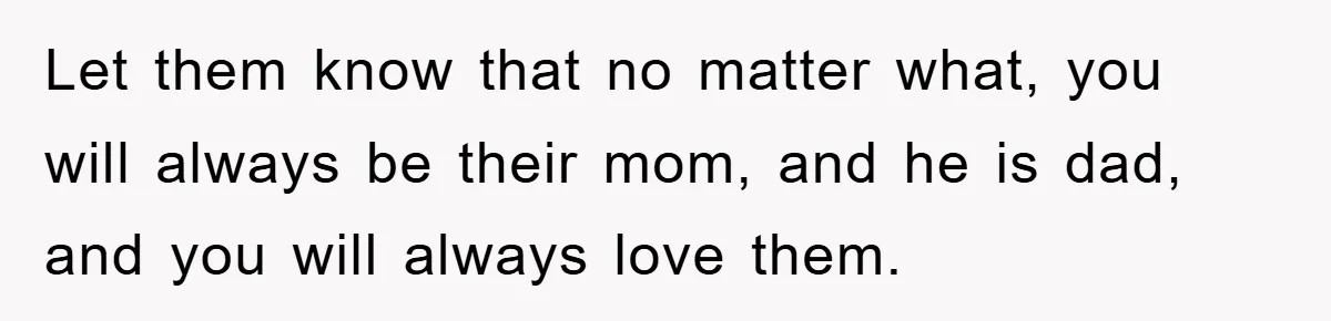 Let them know that no matter what, you will always be their mom, and he is dad, and you will always love them.