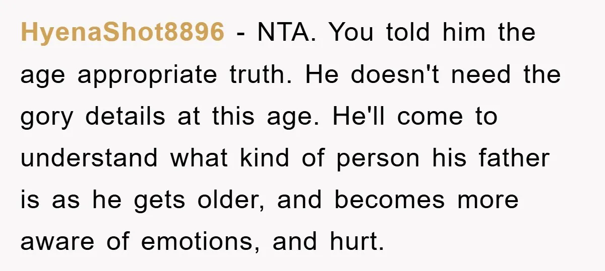 HyenaShot8896 − NTA. You told him the age appropriate truth. He doesn't need the gory details at this age. He'll come to understand what kind of person his father is...