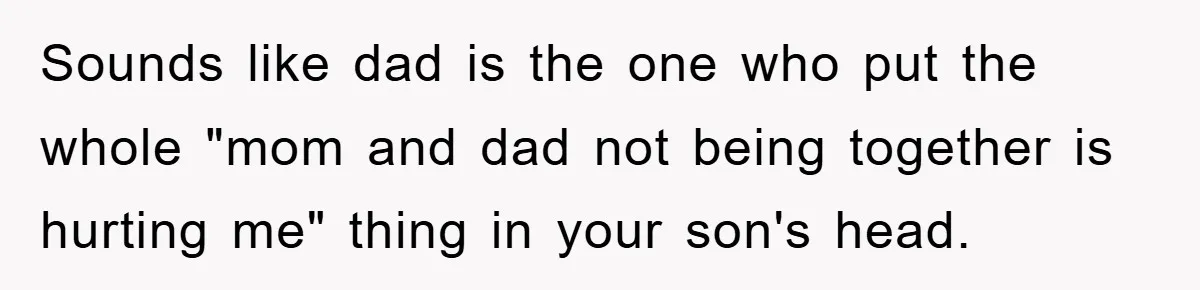 Sounds like dad is the one who put the whole "mom and dad not being together is hurting me" thing in your son's head.