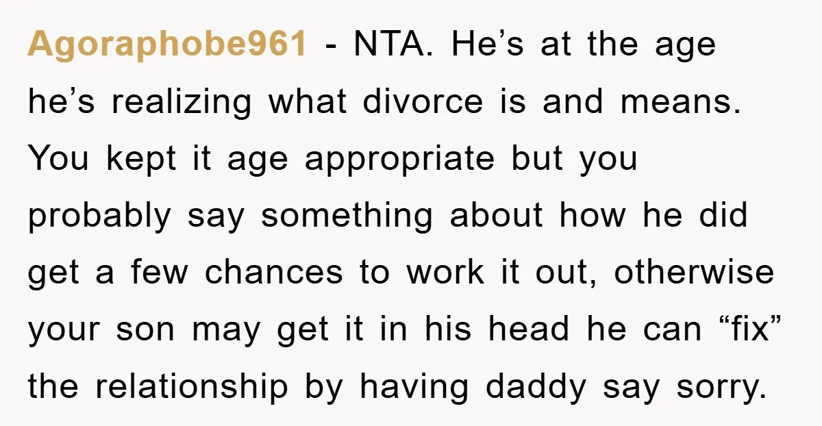 Agoraphobe961 − NTA. He’s at the age he’s realizing what divorce is and means. You kept it age appropriate but you probably say something about how he did get a...