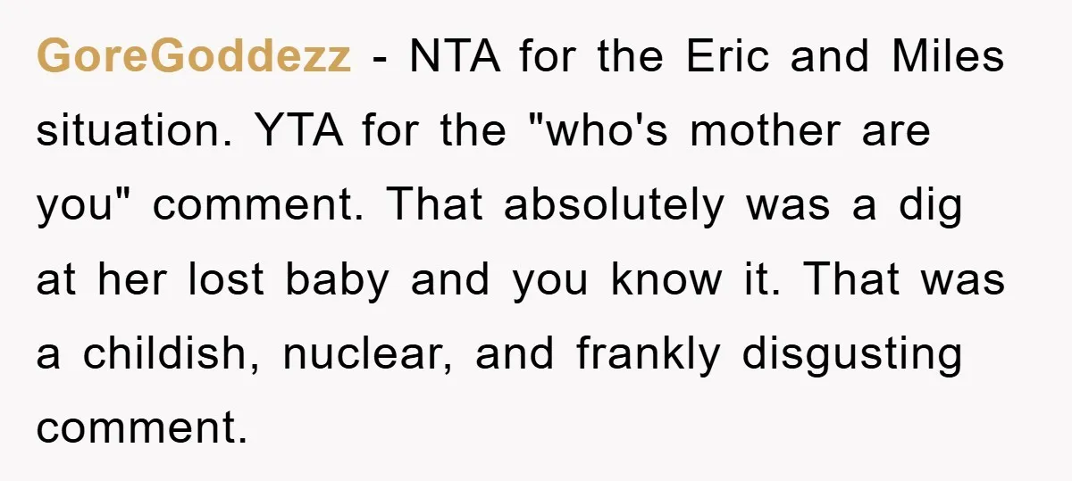 GoreGoddezz − NTA for the Eric and Miles situation. YTA for the "who's mother are you" comment. That absolutely was a dig at her lost baby and you know it....