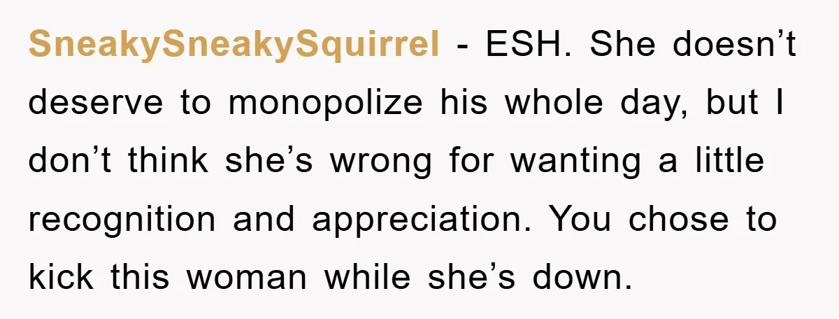 SneakySneakySquirrel − ESH. She doesn’t deserve to monopolize his whole day, but I don’t think she’s wrong for wanting a little recognition and appreciation. You chose to kick this woman...