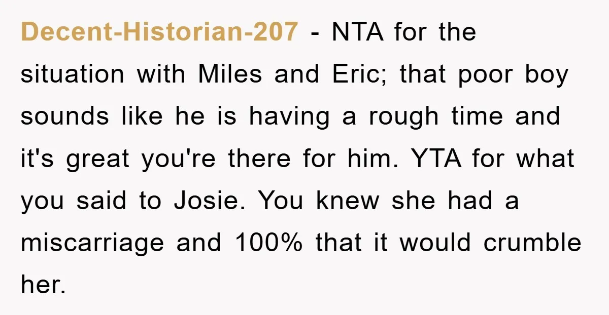 Decent-Historian-207 − NTA for the situation with Miles and Eric; that poor boy sounds like he is having a rough time and it's great you're there for him. YTA for...