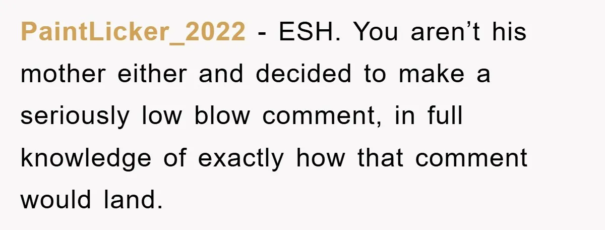 PaintLicker_2022 − ESH. You aren’t his mother either and decided to make a seriously low blow comment, in full knowledge of exactly how that comment would land.