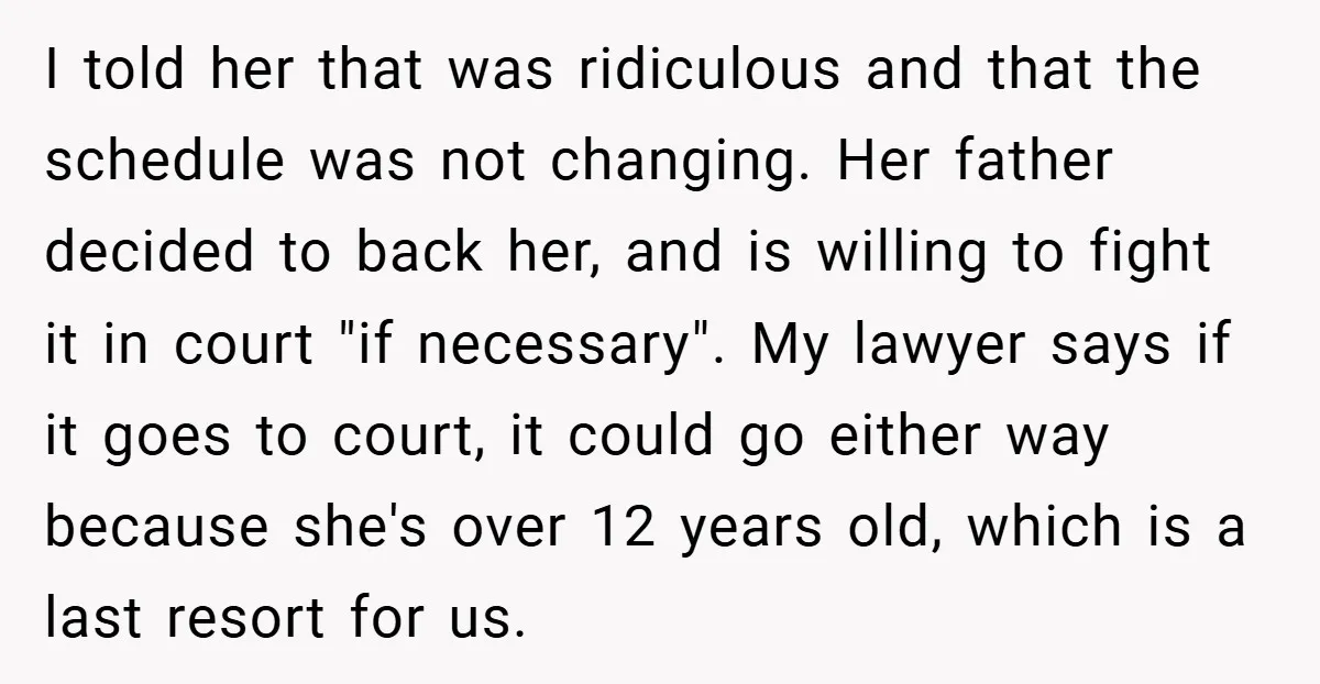 I told her that was ridiculous and that the schedule was not changing. Her father decided to back her, and is willing to fight it in court "if necessary". My...