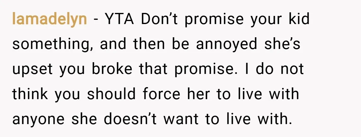 lamadelyn − YTA Don’t promise your kid something, and then be annoyed she’s upset you broke that promise. I do not think you should force her to live with anyone...