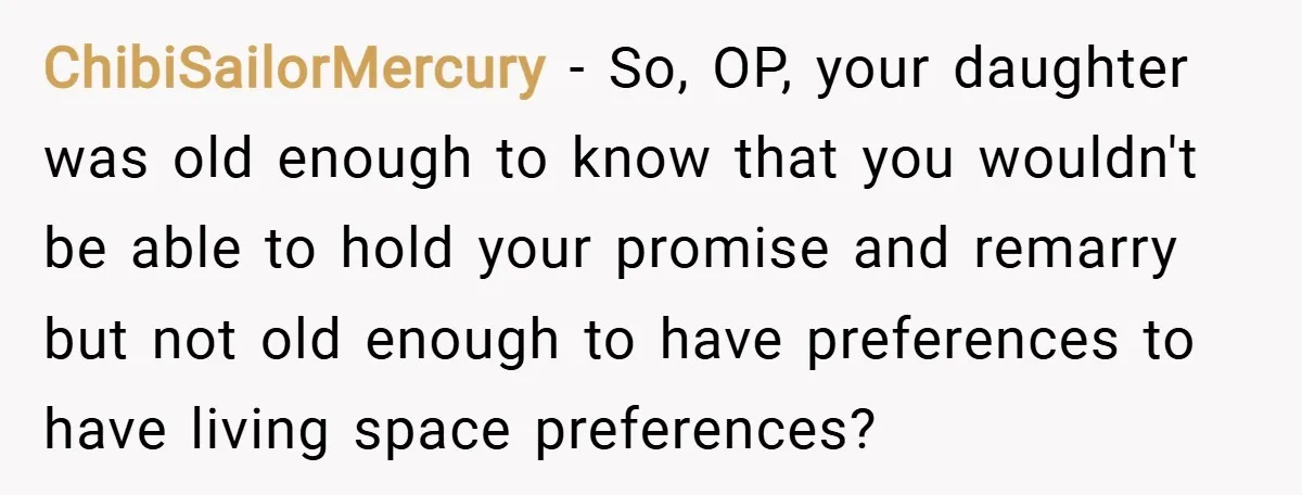 ChibiSailorMercury − So, OP, your daughter was old enough to know that you wouldn't be able to hold your promise and remarry but not old enough to have preferences to...