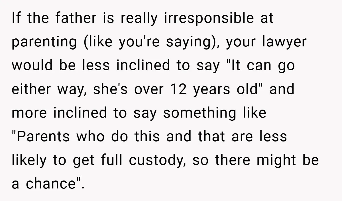 If the father is really irresponsible at parenting (like you're saying), your lawyer would be less inclined to say "It can go either way, she's over 12 years old" and...