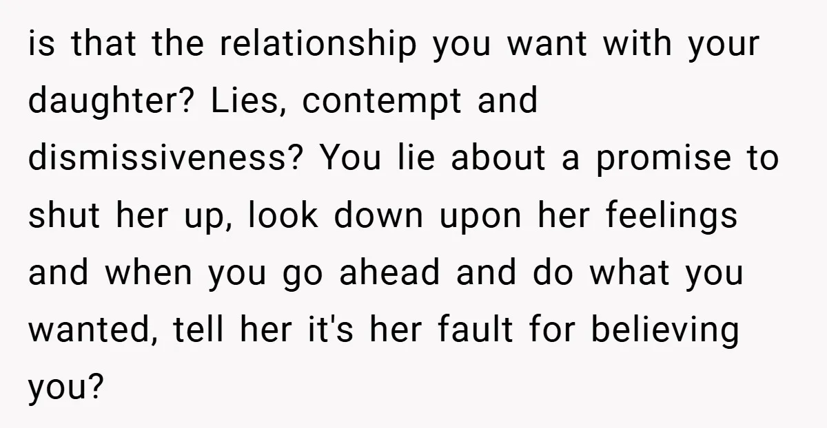 is that the relationship you want with your daughter? Lies, contempt and dismissiveness? You lie about a promise to shut her up, look down upon her feelings and when you...