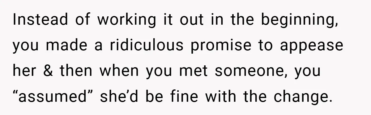 Instead of working it out in the beginning, you made a ridiculous promise to appease her & then when you met someone, you “assumed” she’d be fine with the change.