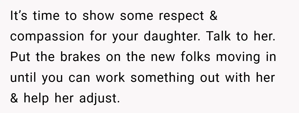 It’s time to show some respect & compassion for your daughter. Talk to her. Put the brakes on the new folks moving in until you can work something out with...