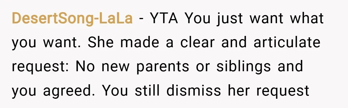 DesertSong-LaLa − YTA You just want what you want. She made a clear and articulate request: No new parents or siblings and you agreed. You still dismiss her request