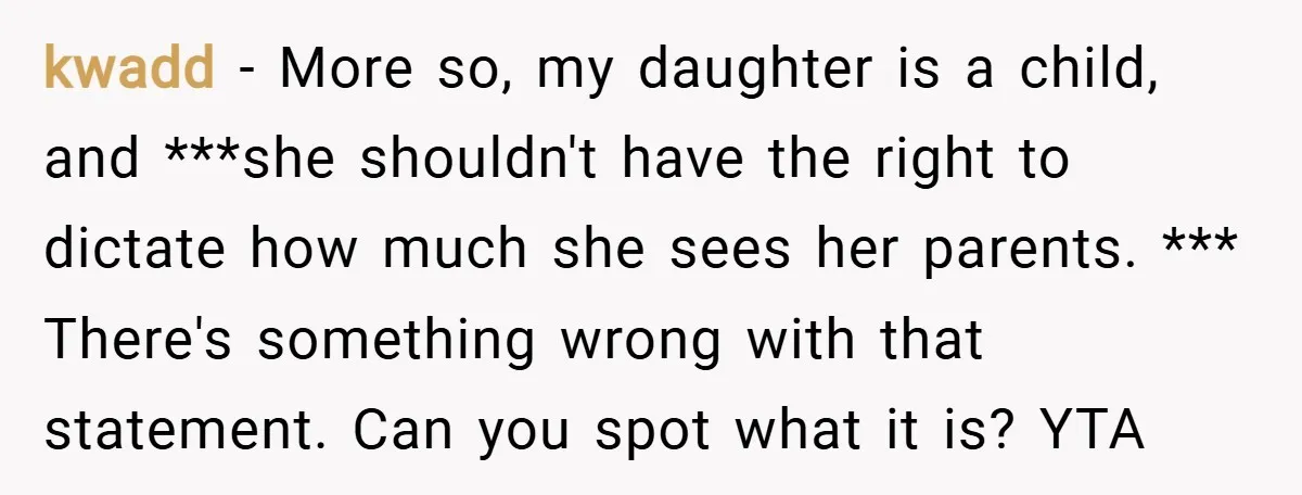 kwadd − More so, my daughter is a child, and ***she shouldn't have the right to dictate how much she sees her parents. *** There's something wrong with that statement....