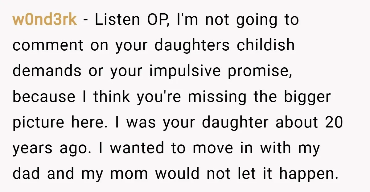 w0nd3rk − Listen OP, I'm not going to comment on your daughters childish demands or your impulsive promise, because I think you're missing the bigger picture here. I was your...
