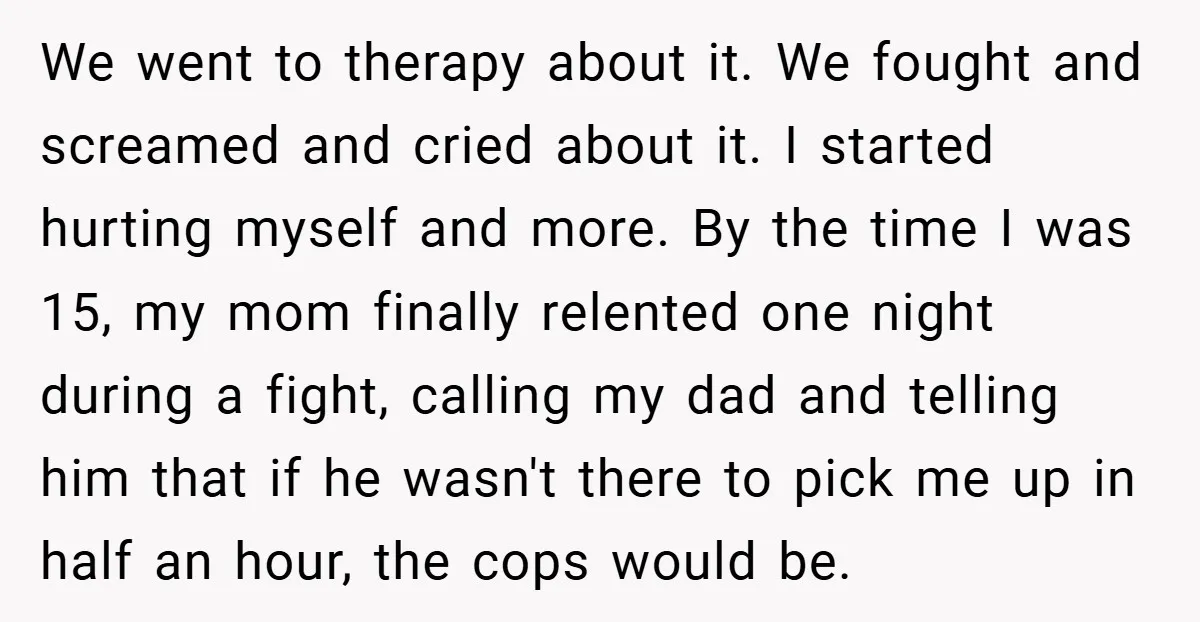 We went to therapy about it. We fought and screamed and cried about it. I started hurting myself and more. By the time I was 15, my mom finally relented...