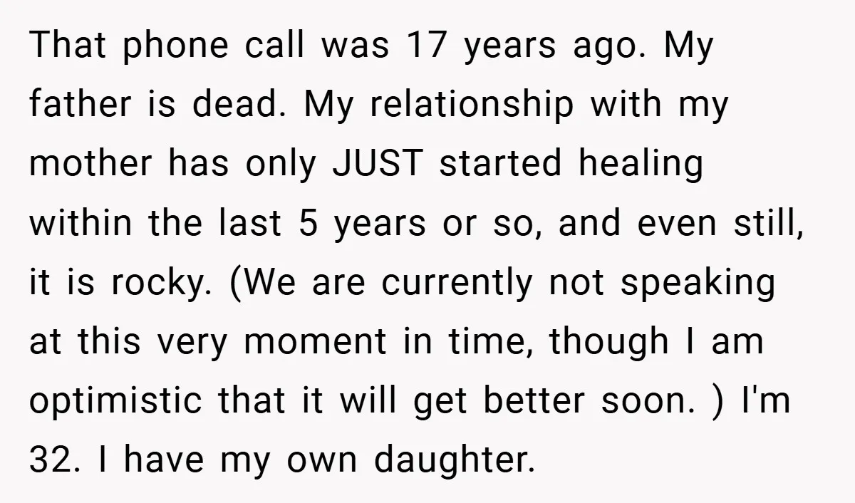 That phone call was 17 years ago. My father is dead. My relationship with my mother has only JUST started healing within the last 5 years or so, and even...