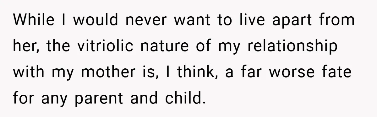 While I would never want to live apart from her, the vitriolic nature of my relationship with my mother is, I think, a far worse fate for any parent and...