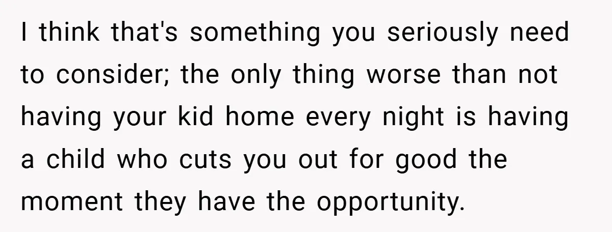 I think that's something you seriously need to consider; the only thing worse than not having your kid home every night is having a child who cuts you out for...