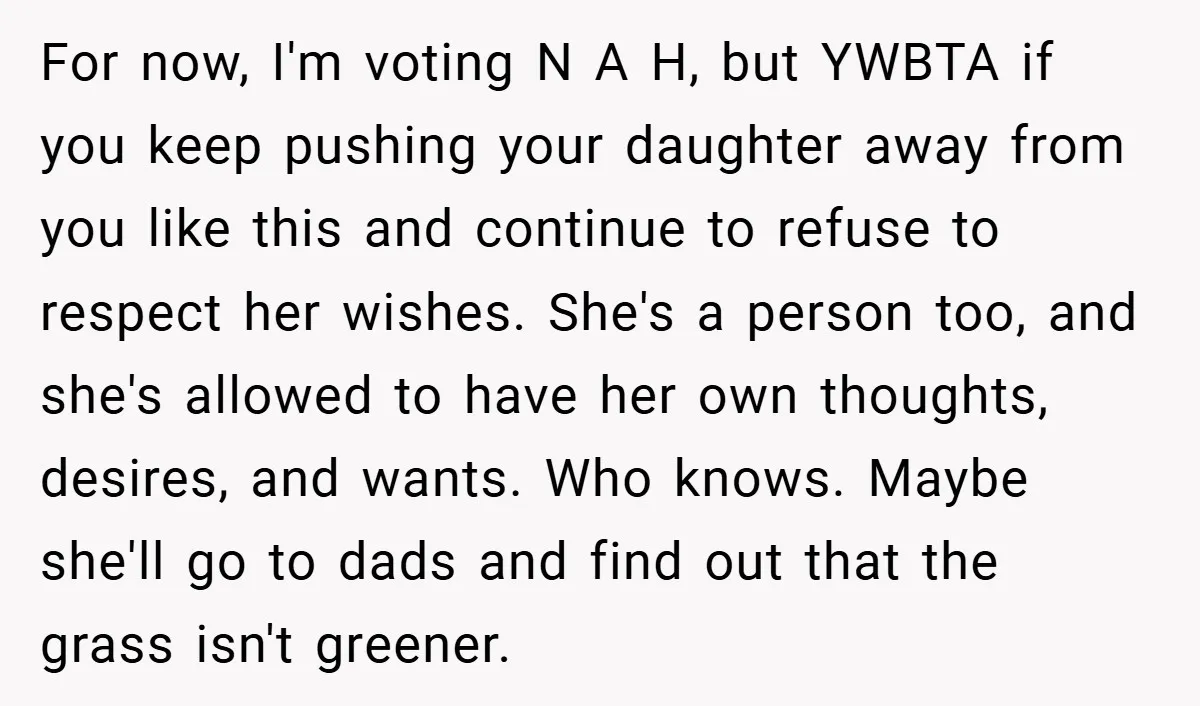 For now, I'm voting N A H, but YWBTA if you keep pushing your daughter away from you like this and continue to refuse to respect her wishes. She's a...