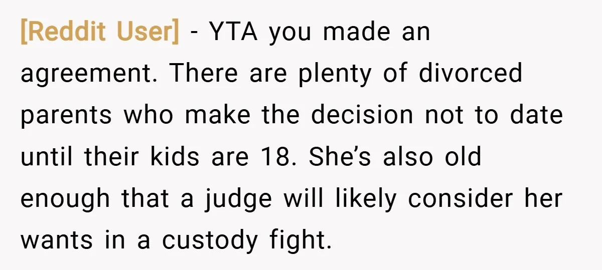 [Reddit User] − YTA you made an agreement. There are plenty of divorced parents who make the decision not to date until their kids are 18. She’s also old enough...